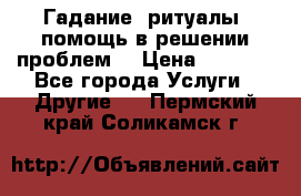 Гадание, ритуалы, помощь в решении проблем. › Цена ­ 1 000 - Все города Услуги » Другие   . Пермский край,Соликамск г.